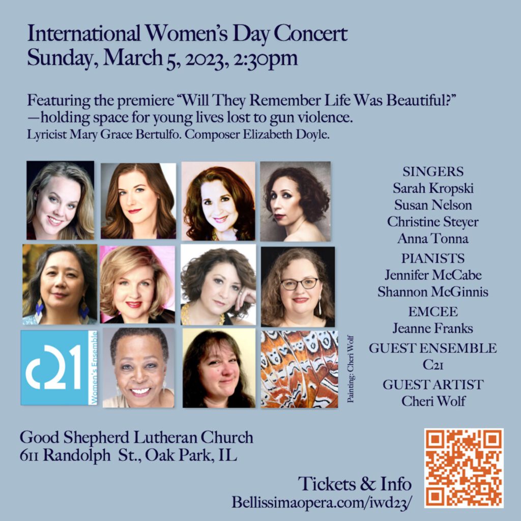 International Women's Day Concert, Sunday, March 5, 2023, 2:30pm. Featuring the premiere "Will They Remember Life Was Beautiful?"—holding space for young lives lost to gun violence. Lyricist Mary Grace Bertulfo. Composer Elizabeth Doyle. Singers Sarah Kropski, Susan Nelson, Christine Steyer, Anna Tonna. Pianists Jennifer McCabe, Shannon McGinnis. Emcee Jeanne Franks. Guest ensemble C21. Guest artist Cheri Wolf. Good Shepherd Lutheran Church, 611 Randolph St., Oak Park, IL.